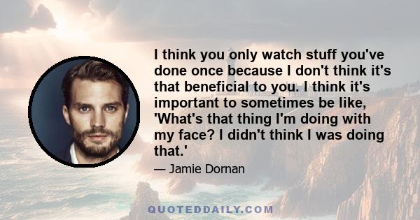 I think you only watch stuff you've done once because I don't think it's that beneficial to you. I think it's important to sometimes be like, 'What's that thing I'm doing with my face? I didn't think I was doing that.'