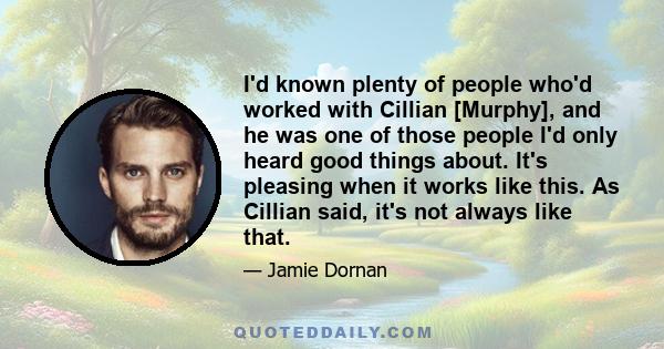 I'd known plenty of people who'd worked with Cillian [Murphy], and he was one of those people I'd only heard good things about. It's pleasing when it works like this. As Cillian said, it's not always like that.