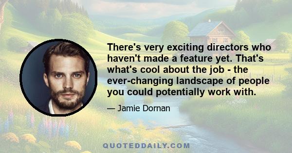 There's very exciting directors who haven't made a feature yet. That's what's cool about the job - the ever-changing landscape of people you could potentially work with.