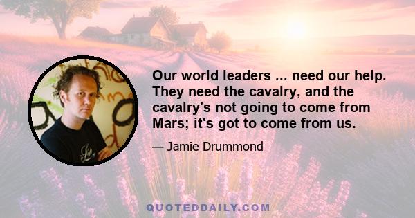 Our world leaders ... need our help. They need the cavalry, and the cavalry's not going to come from Mars; it's got to come from us.