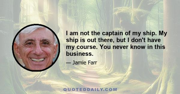 I am not the captain of my ship. My ship is out there, but I don't have my course. You never know in this business.