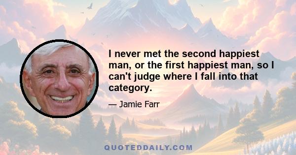 I never met the second happiest man, or the first happiest man, so I can't judge where I fall into that category.