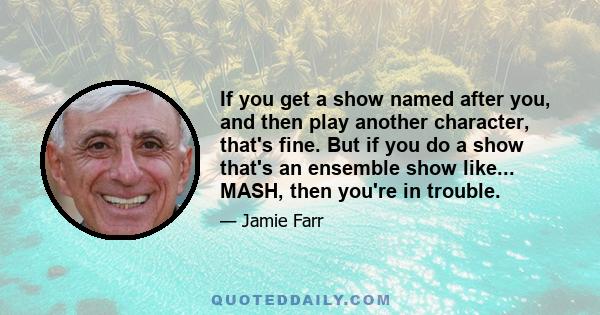 If you get a show named after you, and then play another character, that's fine. But if you do a show that's an ensemble show like... MASH, then you're in trouble.