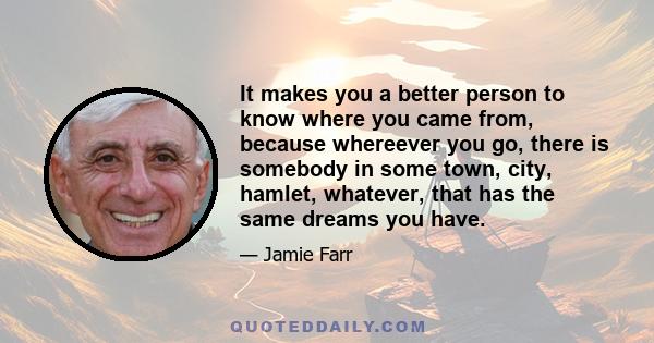 It makes you a better person to know where you came from, because whereever you go, there is somebody in some town, city, hamlet, whatever, that has the same dreams you have.