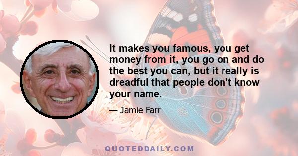 It makes you famous, you get money from it, you go on and do the best you can, but it really is dreadful that people don't know your name.