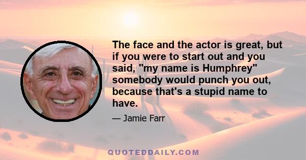 The face and the actor is great, but if you were to start out and you said, my name is Humphrey somebody would punch you out, because that's a stupid name to have.