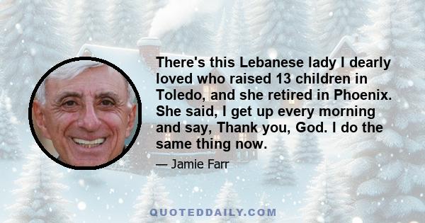 There's this Lebanese lady I dearly loved who raised 13 children in Toledo, and she retired in Phoenix. She said, I get up every morning and say, Thank you, God. I do the same thing now.