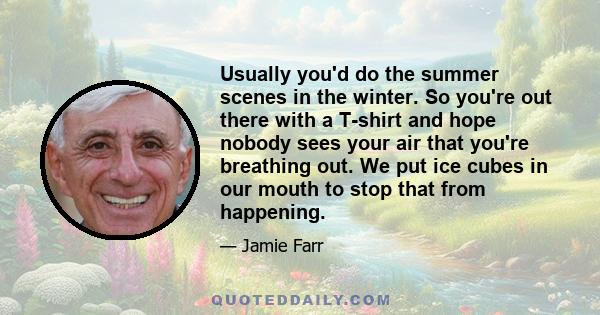 Usually you'd do the summer scenes in the winter. So you're out there with a T-shirt and hope nobody sees your air that you're breathing out. We put ice cubes in our mouth to stop that from happening.