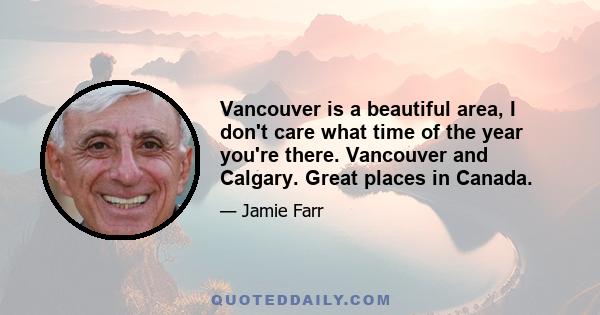 Vancouver is a beautiful area, I don't care what time of the year you're there. Vancouver and Calgary. Great places in Canada.