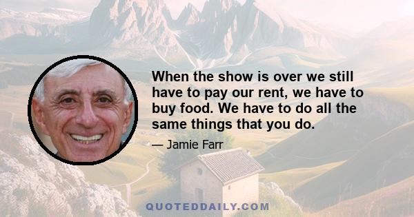 When the show is over we still have to pay our rent, we have to buy food. We have to do all the same things that you do.