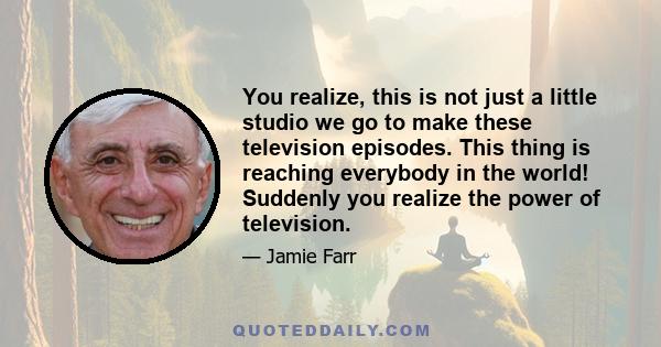 You realize, this is not just a little studio we go to make these television episodes. This thing is reaching everybody in the world! Suddenly you realize the power of television.