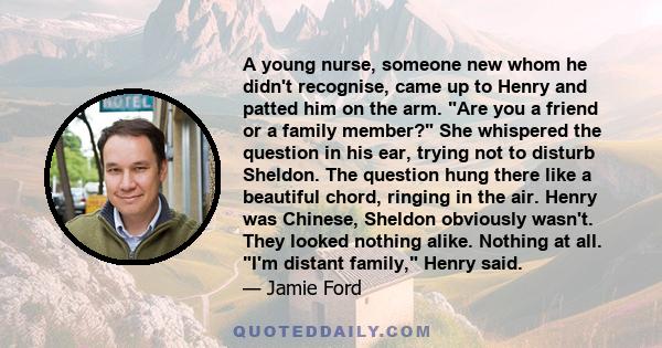 A young nurse, someone new whom he didn't recognise, came up to Henry and patted him on the arm. Are you a friend or a family member? She whispered the question in his ear, trying not to disturb Sheldon. The question