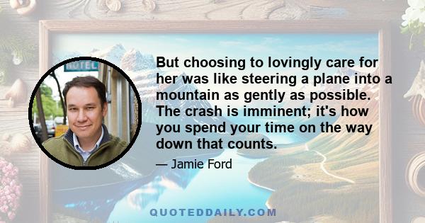 But choosing to lovingly care for her was like steering a plane into a mountain as gently as possible. The crash is imminent; it's how you spend your time on the way down that counts.