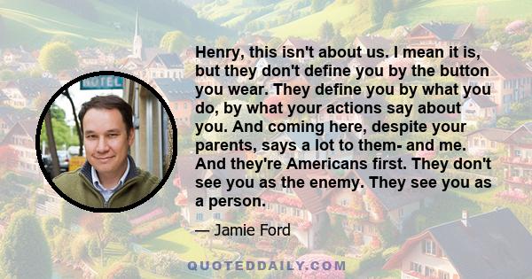 Henry, this isn't about us. I mean it is, but they don't define you by the button you wear. They define you by what you do, by what your actions say about you. And coming here, despite your parents, says a lot to them-