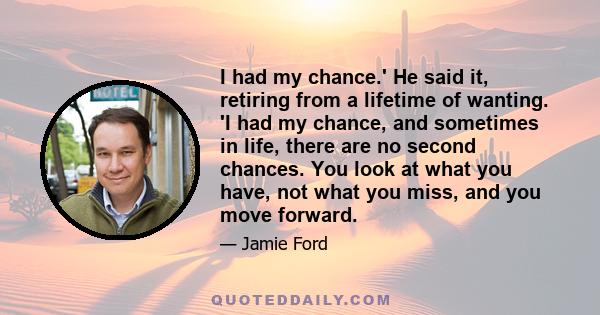 I had my chance.' He said it, retiring from a lifetime of wanting. 'I had my chance, and sometimes in life, there are no second chances. You look at what you have, not what you miss, and you move forward.