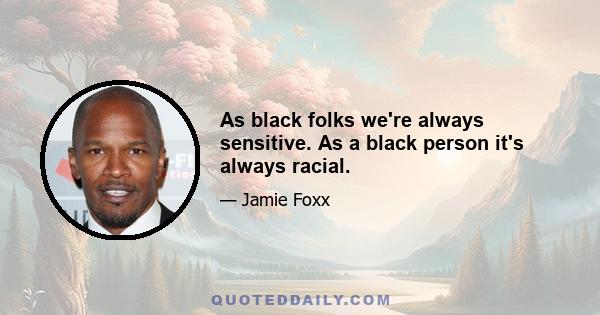 As black folks we're always sensitive. As a black person it's always racial.