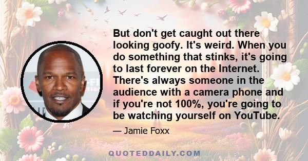 But don't get caught out there looking goofy. It's weird. When you do something that stinks, it's going to last forever on the Internet. There's always someone in the audience with a camera phone and if you're not 100%, 