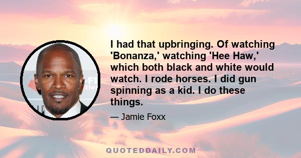 I had that upbringing. Of watching 'Bonanza,' watching 'Hee Haw,' which both black and white would watch. I rode horses. I did gun spinning as a kid. I do these things.