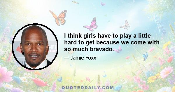 I think girls have to play a little hard to get because we come with so much bravado.