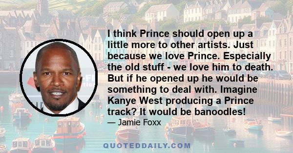 I think Prince should open up a little more to other artists. Just because we love Prince. Especially the old stuff - we love him to death. But if he opened up he would be something to deal with. Imagine Kanye West