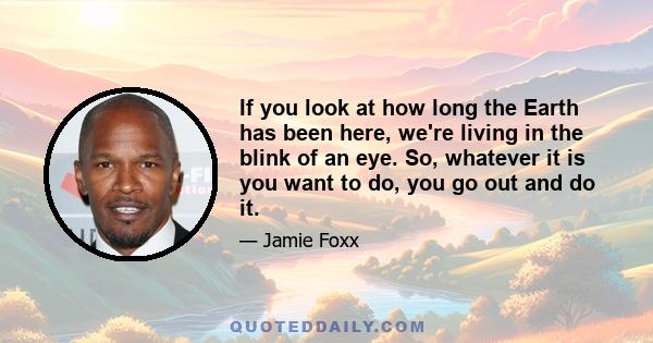 If you look at how long the Earth has been here, we're living in the blink of an eye. So, whatever it is you want to do, you go out and do it.