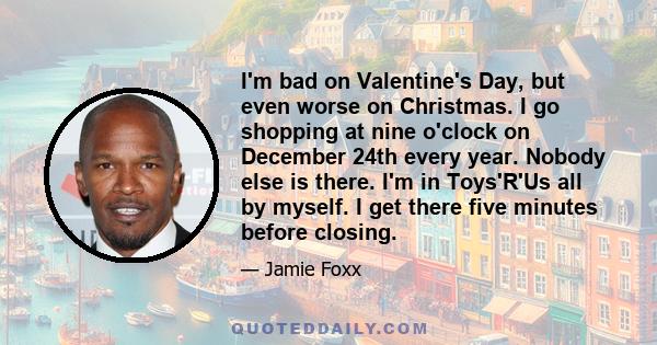 I'm bad on Valentine's Day, but even worse on Christmas. I go shopping at nine o'clock on December 24th every year. Nobody else is there. I'm in Toys'R'Us all by myself. I get there five minutes before closing.