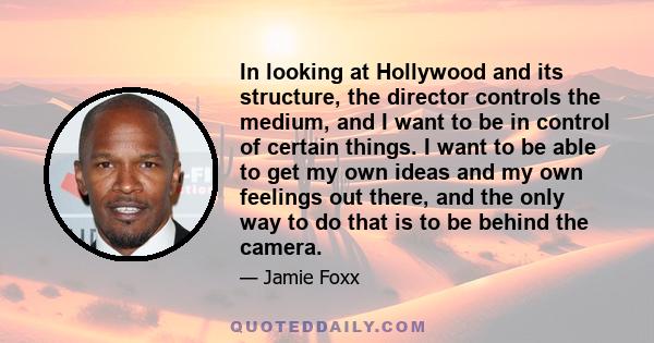 In looking at Hollywood and its structure, the director controls the medium, and I want to be in control of certain things. I want to be able to get my own ideas and my own feelings out there, and the only way to do