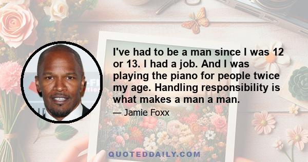 I've had to be a man since I was 12 or 13. I had a job. And I was playing the piano for people twice my age. Handling responsibility is what makes a man a man.