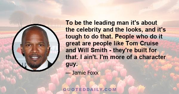 To be the leading man it's about the celebrity and the looks, and it's tough to do that. People who do it great are people like Tom Cruise and Will Smith - they're built for that. I ain't. I'm more of a character guy.