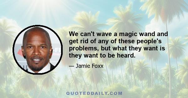 We can't wave a magic wand and get rid of any of these people's problems, but what they want is they want to be heard.