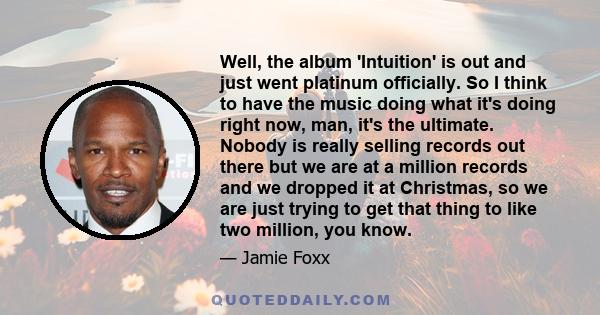 Well, the album 'Intuition' is out and just went platinum officially. So I think to have the music doing what it's doing right now, man, it's the ultimate. Nobody is really selling records out there but we are at a