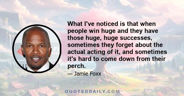 What I've noticed is that when people win huge and they have those huge, huge successes, sometimes they forget about the actual acting of it, and sometimes it's hard to come down from their perch.