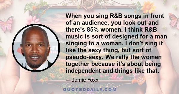 When you sing R&B songs in front of an audience, you look out and there's 85% women. I think R&B music is sort of designed for a man singing to a woman. I don't sing it like the sexy thing, but sort of pseudo-sexy. We