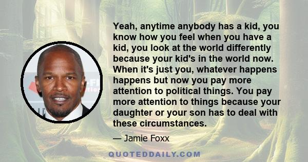 Yeah, anytime anybody has a kid, you know how you feel when you have a kid, you look at the world differently because your kid's in the world now. When it's just you, whatever happens happens but now you pay more