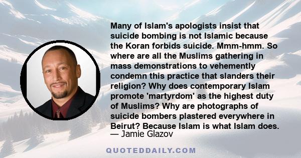 Many of Islam's apologists insist that suicide bombing is not Islamic because the Koran forbids suicide. Mmm-hmm. So where are all the Muslims gathering in mass demonstrations to vehemently condemn this practice that