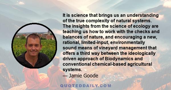 It is science that brings us an understanding of the true complexity of natural systems. The insights from the science of ecology are teaching us how to work with the checks and balances of nature, and encouraging a