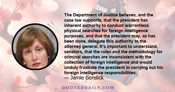 The Department of Justice believes, and the case law supports, that the president has inherent authority to conduct warrantless physical searches for foreign intelligence purposes, and that the president may, as has