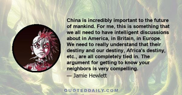 China is incredibly important to the future of mankind. For me, this is something that we all need to have intelligent discussions about in America, in Britain, in Europe. We need to really understand that their destiny 