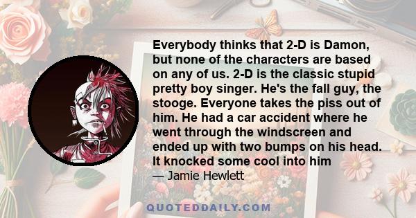 Everybody thinks that 2-D is Damon, but none of the characters are based on any of us. 2-D is the classic stupid pretty boy singer. He's the fall guy, the stooge. Everyone takes the piss out of him. He had a car