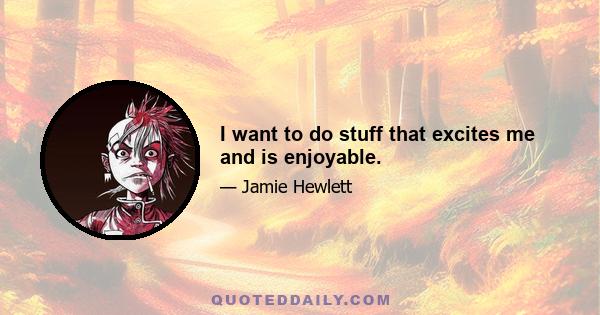 I want to do stuff that excites me and is enjoyable.