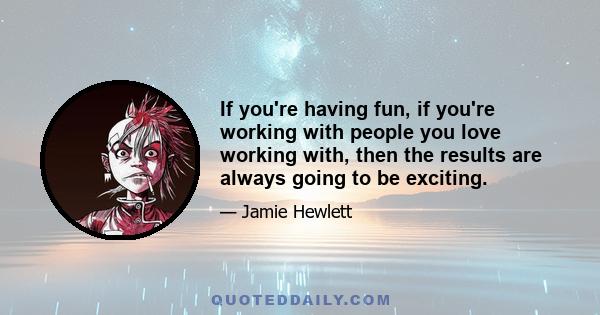 If you're having fun, if you're working with people you love working with, then the results are always going to be exciting.