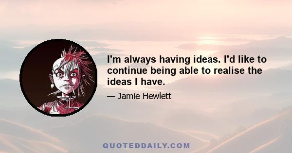 I'm always having ideas. I'd like to continue being able to realise the ideas I have.