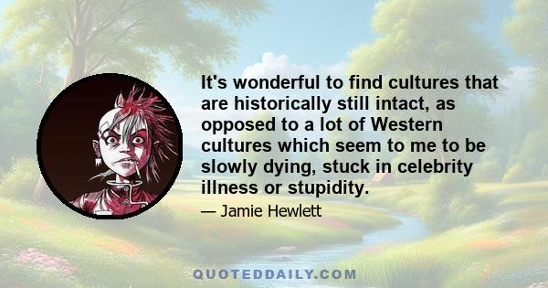 It's wonderful to find cultures that are historically still intact, as opposed to a lot of Western cultures which seem to me to be slowly dying, stuck in celebrity illness or stupidity.