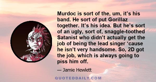 Murdoc is sort of the, um, it’s his band. He sort of put Gorillaz together. It’s his idea. But he’s sort of an ugly, sort of, snaggle-toothed Satanist who didn’t actually get the job of being the lead singer ‘cause he