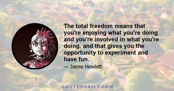 The total freedom means that you're enjoying what you're doing and you're involved in what you're doing, and that gives you the opportunity to experiment and have fun.