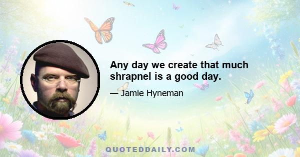 Any day we create that much shrapnel is a good day.