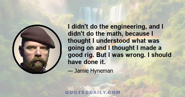 I didn't do the engineering, and I didn't do the math, because I thought I understood what was going on and I thought I made a good rig. But I was wrong. I should have done it.