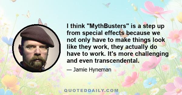 I think MythBusters is a step up from special effects because we not only have to make things look like they work, they actually do have to work. It's more challenging and even transcendental.