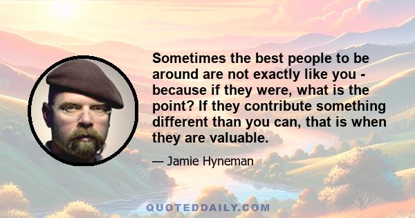 Sometimes the best people to be around are not exactly like you - because if they were, what is the point? If they contribute something different than you can, that is when they are valuable.