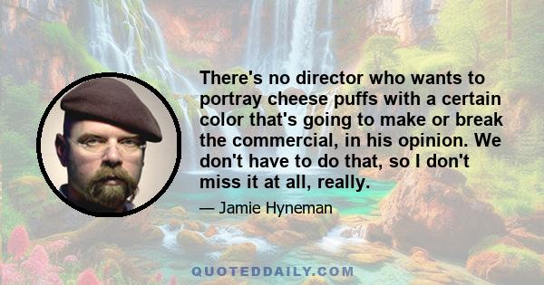 There's no director who wants to portray cheese puffs with a certain color that's going to make or break the commercial, in his opinion. We don't have to do that, so I don't miss it at all, really.